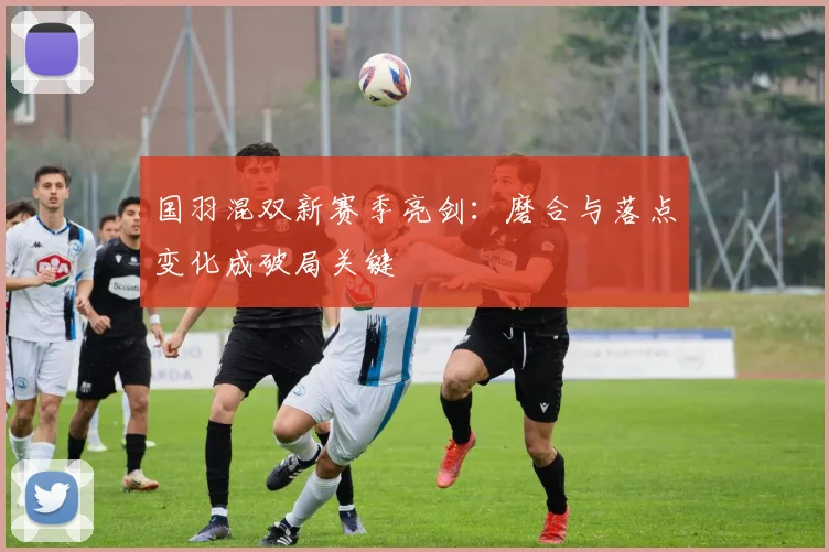 国羽混双新赛季亮剑：磨合与落点变化成破局关键