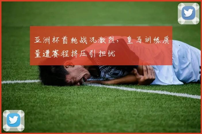 亚洲杯首轮战况激烈，皇马训练质量遭赛程挤压引担忧