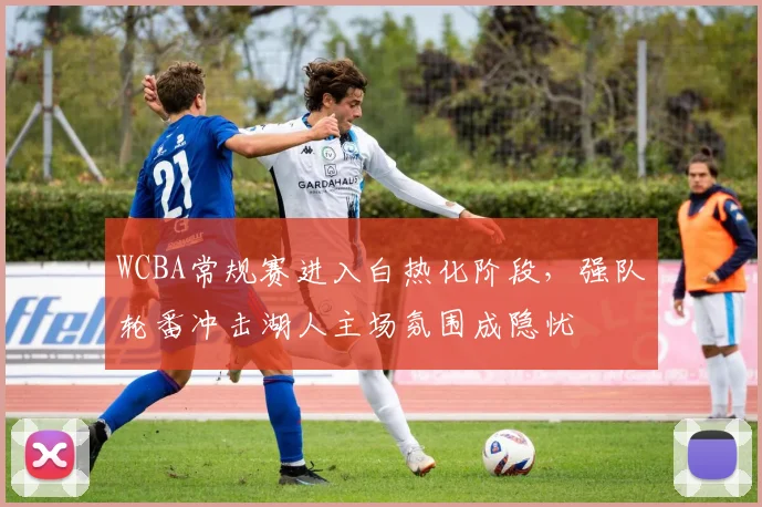 WCBA常规赛进入白热化阶段，强队轮番冲击湖人主场氛围成隐忧