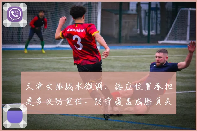 天津女排战术微调：接应位置承担更多攻防重任，防守覆盖成胜负关键