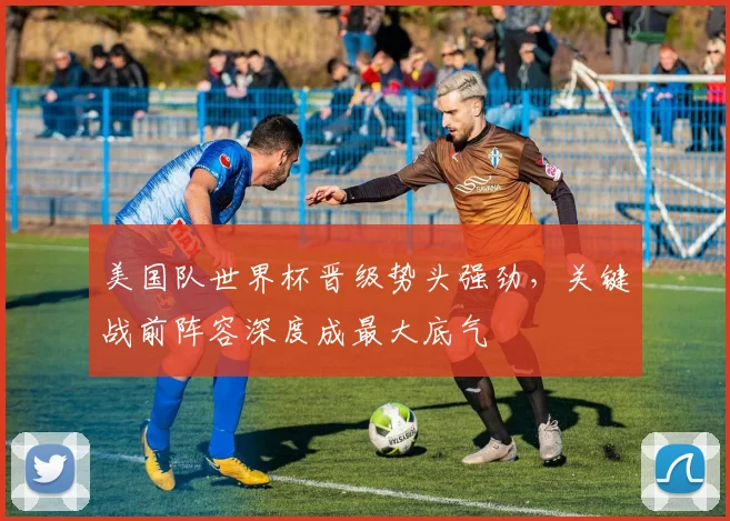 美国队世界杯晋级势头强劲，关键战前阵容深度成最大底气
