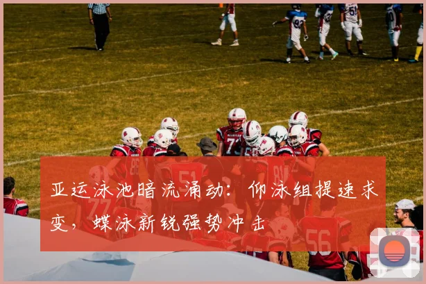 亚运泳池暗流涌动：仰泳组提速求变，蝶泳新锐强势冲击