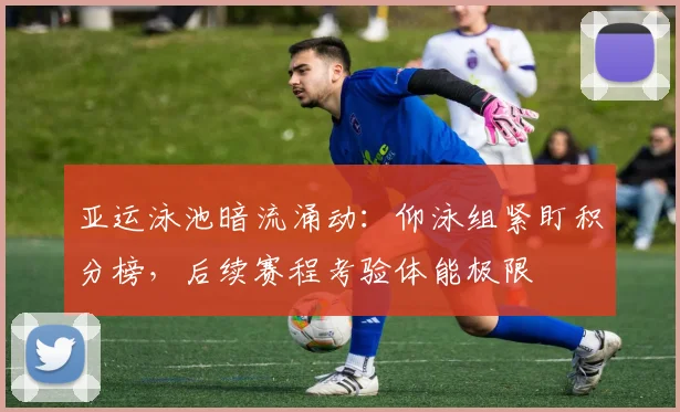 亚运泳池暗流涌动：仰泳组紧盯积分榜，后续赛程考验体能极限