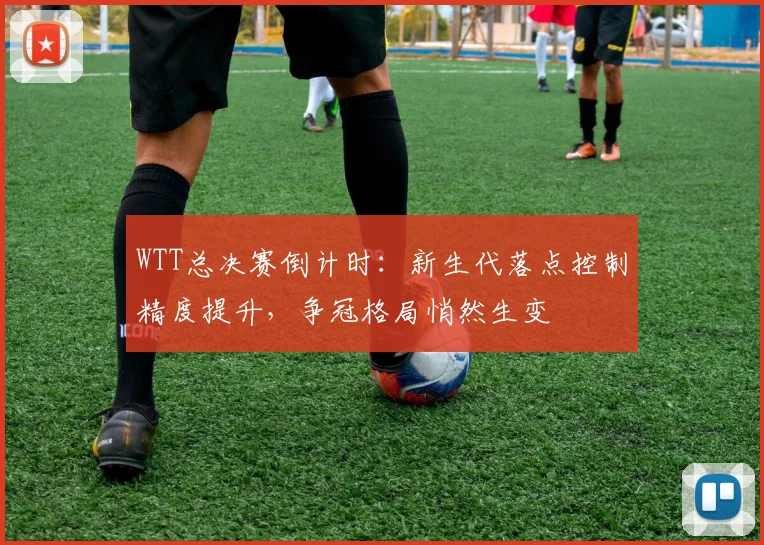 WTT总决赛倒计时：新生代落点控制精度提升，争冠格局悄然生变