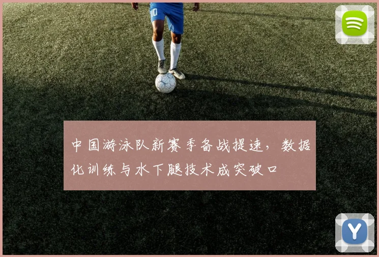 中国游泳队新赛季备战提速，数据化训练与水下腿技术成突破口