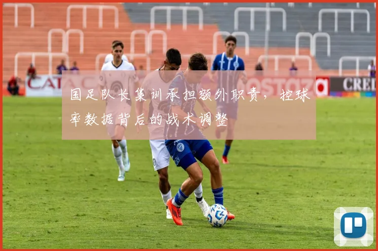 国足队长集训承担额外职责，控球率数据背后的战术调整