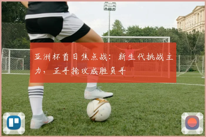 亚洲杯首日焦点战：新生代挑战主力，正手抢攻成胜负手