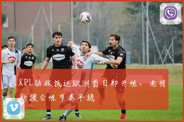 KPL劲旅抵达欧洲首日即开练，老将新援合练节奏平稳