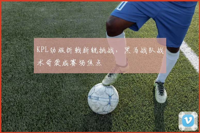 KPL劲旅折戟新锐挑战，黑马战队战术奇袭成赛场焦点
