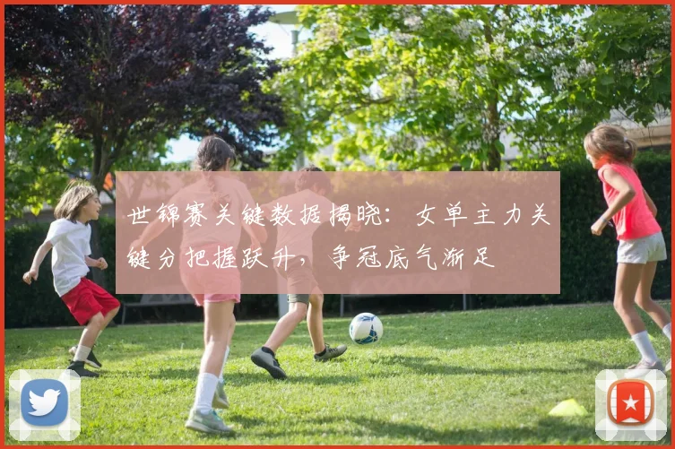 世锦赛关键数据揭晓：女单主力关键分把握跃升，争冠底气渐足