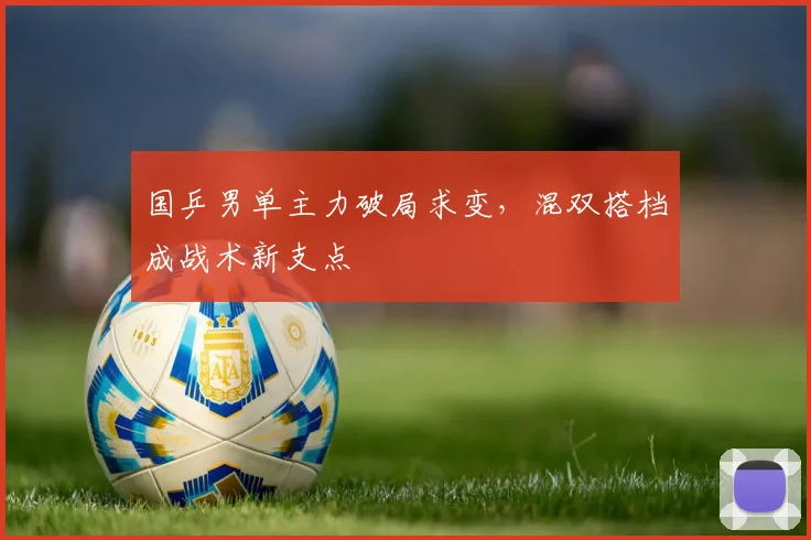 国乒男单主力破局求变，混双搭档成战术新支点