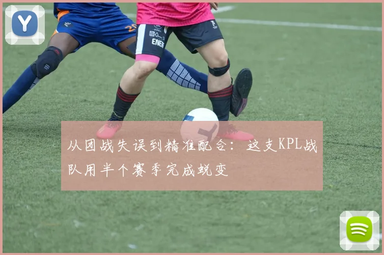 从团战失误到精准配合：这支KPL战队用半个赛季完成蜕变