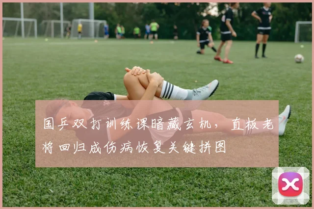 国乒双打训练课暗藏玄机，直板老将回归成伤病恢复关键拼图