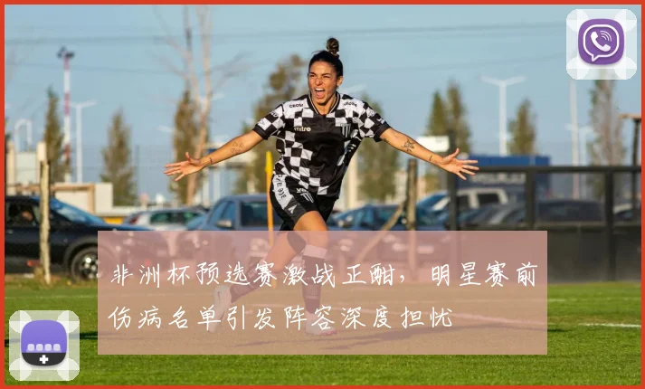 非洲杯预选赛激战正酣，明星赛前伤病名单引发阵容深度担忧