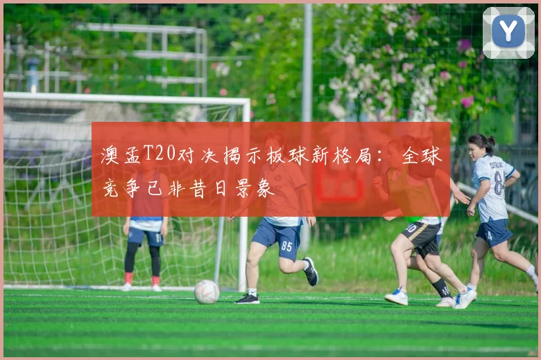 澳孟T20对决揭示板球新格局：全球竞争已非昔日景象