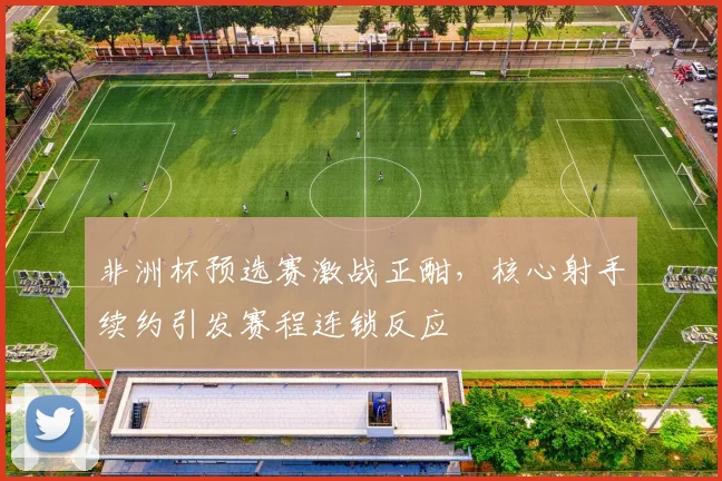 非洲杯预选赛激战正酣，核心射手续约引发赛程连锁反应