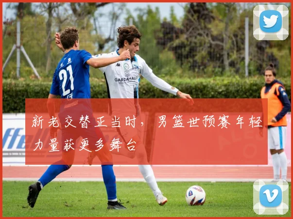 新老交替正当时，男篮世预赛年轻力量获更多舞台