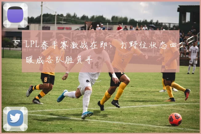 LPL春季赛激战在即，打野位状态回暖成各队胜负手