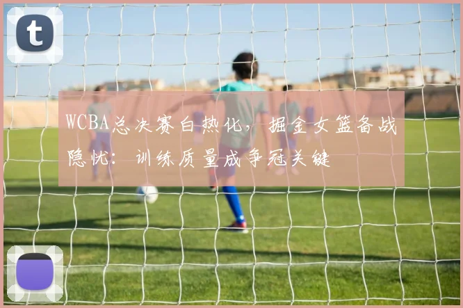 WCBA总决赛白热化，掘金女篮备战隐忧：训练质量成争冠关键