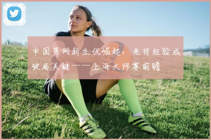中国男网新生代崛起，老将经验成破局关键——上海大师赛前瞻