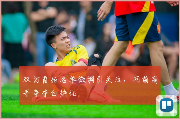 双打首轮名单微调引关注，网前高手争夺白热化