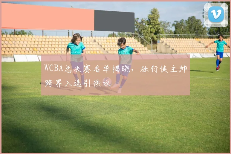 WCBA总决赛名单揭晓，独行侠主帅跨界入选引热议