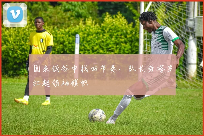 国米低谷中找回节奏，队长劳塔罗扛起领袖旗帜