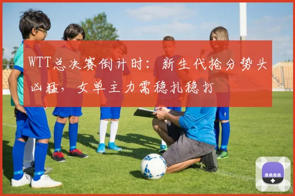WTT总决赛倒计时：新生代抢分势头凶猛，女单主力需稳扎稳打