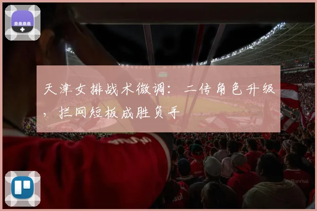 天津女排战术微调：二传角色升级，拦网短板成胜负手