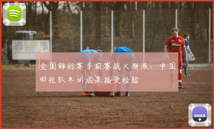 全国锦标赛季前赛战火渐浓，中国田径队冬训成果接受检验