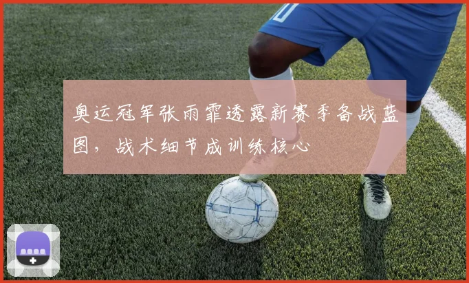 奥运冠军张雨霏透露新赛季备战蓝图，战术细节成训练核心