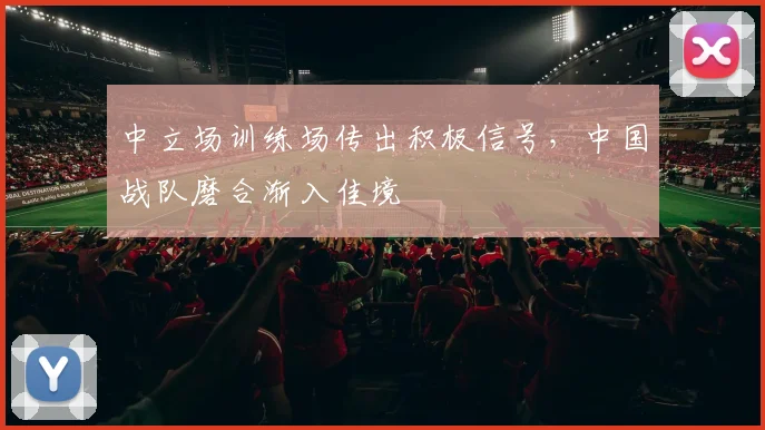中立场训练场传出积极信号，中国战队磨合渐入佳境
