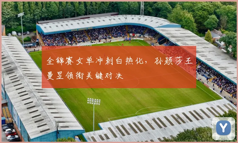 全锦赛女单冲刺白热化，孙颖莎王曼昱领衔关键对决