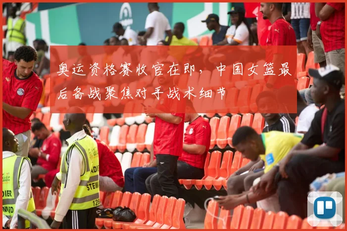 奥运资格赛收官在即，中国女篮最后备战聚焦对手战术细节