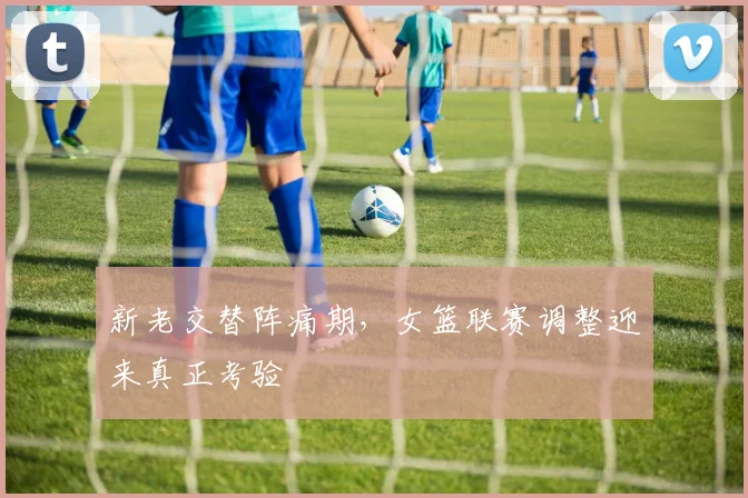 新老交替阵痛期，女篮联赛调整迎来真正考验