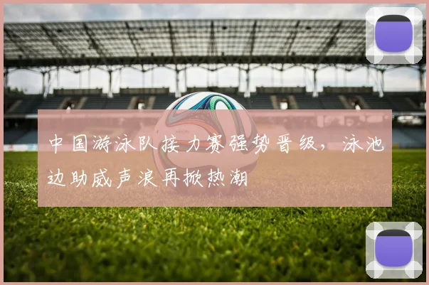 中国游泳队接力赛强势晋级，泳池边助威声浪再掀热潮