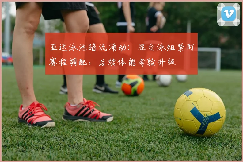 亚运泳池暗流涌动：混合泳组紧盯赛程调配，后续体能考验升级