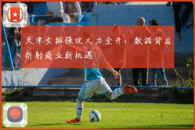 天津女排强攻火力全开，数据背后折射商业新机遇