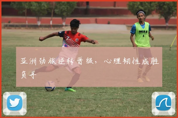 亚洲劲旅逆转晋级，心理韧性成胜负手