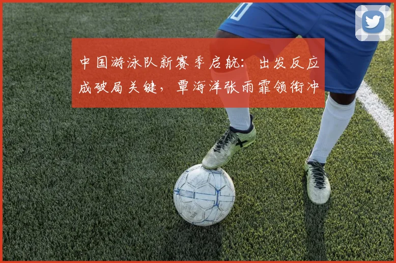中国游泳队新赛季启航：出发反应成破局关键，覃海洋张雨霏领衔冲刺