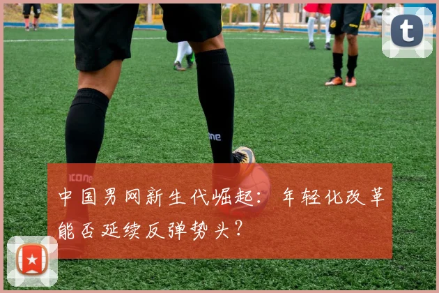中国男网新生代崛起：年轻化改革能否延续反弹势头？